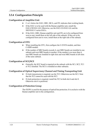 3 System Configuration 
OptiX BWS 1600G 
Technical Description 
3.3.4 Configuration Principle 
Configuration of Amplifier Unit 
„ C or L below the OAU, OBU, MCA, and ITL indicates their working bands. 
„ If the OAU is to be used with the Raman amplifier unit, install the 
OAU-CR/OAU-LR. Otherwise, use the OAU-CG/OAU-LG. and the 
SSE3OAU C-series OAUs. 
„ If the OAU, OBU, Raman amplifier unit and ITL are to be configured from 
west to east, install them at the left side of the subrack. If they are to be 
configured from east to west, install them at the right side of the subrack. 
Configuration of OTU 
„ When installing the OTU, first configure the C-EVEN module, and then 
C-ODD module. 
„ If the number of MR2 boards exceeds 4, east MR2 boards are installed in one 
subrack and west MR2 boards in another. If the number is no more than 4, 
east MR2 boards are installed in right slots and west MR2 boards in left slots 
of the same subrack. 
Configuration of SCC/SCE 
„ Generally, the SCC board is required on the subrack with the SC1, SC2, TC1 
or TC2 installed. The SCE is installed on other subracks. 
Configuration of Optical Supervisory Channel and Timing Transporting Unit 
„ If clock transmission is required, use the TC2. Otherwise use the SC2. Note 
that the TC2 cannot be used with the SC2. 
„ If clock protection is required, install the TC2 in both slot 6 and slot 8. 
Otherwise slot 6 is preferred. 
Configuration of Protection Group 
The OLP01 is used for the purpose of optical line protection. It is exclusive with the 
Raman amplifier unit in the configuration. 
3-28 Huawei Technologies Proprietary T2-040269-20060630-C-1.32 
 