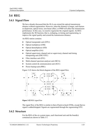 OptiX BWS 1600G 
Technical Description 3 System Configuration 
3.4 REG 
3.4.1 Signal Flow 
We have already discussed that the OLA can extend the optical transmission 
distance without regeneration. However, when the distance is longer, such factors 
as dispersion, optical noise, non-linear effect, or PMD will affect the transmission 
performance. In this case, we need to regenerate the original signals. An REG 
implements the 3R function, that is, reshaping, re-timing and regenerating, to 
improve the signal quality and extend the transmission distance. 
An REG station contains: 
„ Optical transponder unit (OTU) 
„ Optical multiplexer (OM) 
„ Optical demultiplexer (OD) 
„ Optical amplifier (OA) 
„ Optical supervisory channel unit or supervisory channel and timing 
transporting unit (OSC/OTC) 
„ Fibre interface unit (FIU) 
„ Multi-channel spectrum analyser unit (MCA) 
„ System control & communication unit (SCC) 
„ Power backup unit (PBU) 
Figure 3-22 shows the block diagram of the REG signal flow. 
MCA 
FIU 
DCM 
OA 
λ01 
OD 
OA 
OTU01 
OTU02 
OTU n 
OSC/OTC 
OM 
OTU01 
OTU02 
OTU n 
λ02 
λn 
λ01 
λ02 
λn 
DCM 
OM 
OD 
DCM 
OA 
OA 
FIU 
DCM 
Figure 3-22 REG signal flow 
The signal flow of the REG is similar to that of back-to-back OTMs, except that no 
signal is added/dropped. Signals are regenerated through the regenerating OTU. 
3.4.2 Structure 
For the REG of the six system types, each functional unit and the board(s) 
contained are shown in Table 3-1. 
T2-040269-20060630-C-1.32 Huawei Technologies Proprietary 3-29 
 