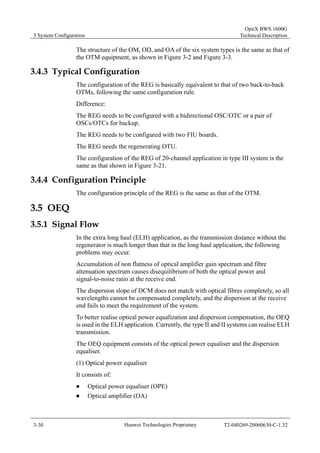 3 System Configuration 
OptiX BWS 1600G 
Technical Description 
The structure of the OM, OD, and OA of the six system types is the same as that of 
the OTM equipment, as shown in Figure 3-2 and Figure 3-3. 
3.4.3 Typical Configuration 
The configuration of the REG is basically equivalent to that of two back-to-back 
OTMs, following the same configuration rule. 
Difference: 
The REG needs to be configured with a bidirectional OSC/OTC or a pair of 
OSCs/OTCs for backup. 
The REG needs to be configured with two FIU boards. 
The REG needs the regenerating OTU. 
The configuration of the REG of 20-channel application in type III system is the 
same as that shown in Figure 3-21. 
3.4.4 Configuration Principle 
The configuration principle of the REG is the same as that of the OTM. 
3.5 OEQ 
3.5.1 Signal Flow 
In the extra long haul (ELH) application, as the transmission distance without the 
regenerator is much longer than that in the long haul application, the following 
problems may occur. 
Accumulation of non flatness of optical amplifier gain spectrum and fibre 
attenuation spectrum causes disequilibrium of both the optical power and 
signal-to-noise ratio at the receive end. 
The dispersion slope of DCM does not match with optical fibres completely, so all 
wavelengths cannot be compensated completely, and the dispersion at the receive 
end fails to meet the requirement of the system. 
To better realise optical power equalization and dispersion compensation, the OEQ 
is used in the ELH application. Currently, the type II and II systems can realise ELH 
transmission. 
The OEQ equipment consists of the optical power equaliser and the dispersion 
equaliser. 
(1) Optical power equaliser 
It consists of: 
„ Optical power equaliser (OPE) 
„ Optical amplifier (OA) 
3-30 Huawei Technologies Proprietary T2-040269-20060630-C-1.32 
 