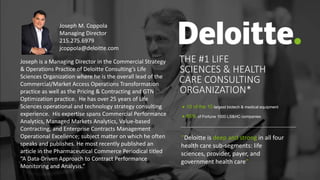 THE #1 LIFE
SCIENCES & HEALTH
CARE CONSULTING
ORGANIZATION*
"Deloitte is deep and strong in all four
health care sub-segments: life
sciences, provider, payer, and
government health care”
 10 of the 10 largest biotech & medical equipment
 85% of Fortune 1000 LS&HC companies
Joseph is a Managing Director in the Commercial Strategy
& Operations Practice of Deloitte Consulting’s Life
Sciences Organization where he is the overall lead of the
Commercial/Market Access Operations Transformation
practice as well as the Pricing & Contracting and GTN
Optimization practice. He has over 25 years of Life
Sciences operational and technology strategy consulting
experience. His expertise spans Commercial Performance
Analytics, Managed Markets Analytics, Value-based
Contracting, and Enterprise Contracts Management
Operational Excellence; subject matter on which he often
speaks and publishes. He most recently published an
article in the Pharmaceutical Commerce Periodical titled
“A Data-Driven Approach to Contract Performance
Monitoring and Analysis.”
Joseph M. Coppola
Managing Director
215.275.6979
jcoppola@deloitte.com
 