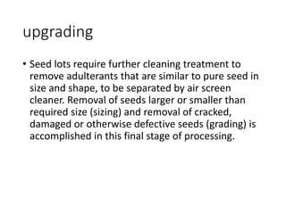 upgrading
• Seed lots require further cleaning treatment to
remove adulterants that are similar to pure seed in
size and shape, to be separated by air screen
cleaner. Removal of seeds larger or smaller than
required size (sizing) and removal of cracked,
damaged or otherwise defective seeds (grading) is
accomplished in this final stage of processing.
 