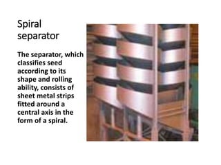 Spiral
separator
The separator, which
classifies seed
according to its
shape and rolling
ability, consists of
sheet metal strips
fitted around a
central axis in the
form of a spiral.
 