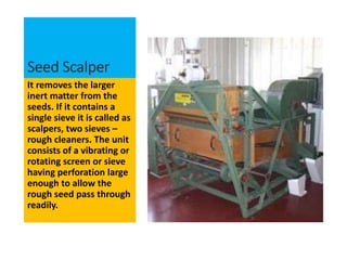 Seed Scalper
It removes the larger
inert matter from the
seeds. If it contains a
single sieve it is called as
scalpers, two sieves –
rough cleaners. The unit
consists of a vibrating or
rotating screen or sieve
having perforation large
enough to allow the
rough seed pass through
readily.
 