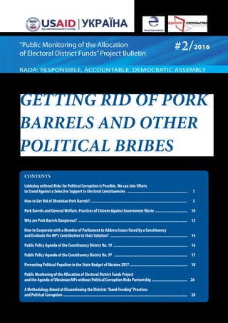 Getting rid of pork
barrels and other
political bribes
CONTENTS
Lobbying without Risks for Political Corruption is Possible.We can Join Efforts
to Stand Against a Selective Support to Electoral Constituencies .........................................................	 1
How to Get Rid of Ukrainian Pork Barrels? ...........................................................................................	 3
Pork Barrels and GeneralWelfare. Practices of Citizens Against GovernmentWaste ...............................	 10
Why are Pork Barrels Dangerous? .......................................................................................................	 12
How to Cooperate with a Member of Parliament to Address Issues Faced by a Constituency
and Evaluate the MP’s Contribution to their Solution? ........................................................................	 14
Public Policy Agenda of the Constituency District No. 19 ......................................................................	 16
Public Policy Agenda of the Constituency District No. 97 .....................................................................	 17
Preventing Political Populism in the State Budget of Ukraine 2017.......................................................	 18
Public Monitoring of the Allocation of Electoral District Funds Project
and the Agenda of Ukrainian MPs without Political Corruption Risks Partnership..................................	 26
A Methodology Aimed at Discontinuing the Districts“Hand-Feeding”Practices
and Political Corruption .....................................................................................................................	 28
#2/2016
RADA: RESPONSIBLE, ACCOUNTABLE, DEMOCRATIC ASSEMBLY
“Public Monitoring of the Allocation
of Electoral District Funds”Project Bulletin
 