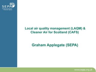 Local air quality management (LAQM) &
Cleaner Air for Scotland (CAFS)
Graham Applegate (SEPA)
 