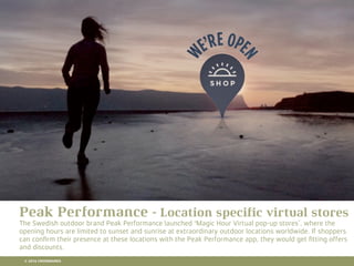 10 RETAIL TRENDS FOR 2016
Peak Performance - Location speciﬁc virtual stores
The Swedish outdoor brand Peak Performance launched 'Magic Hour Virtual pop-up stores’, where the
opening hours are limited to sunset and sunrise at extraordinary outdoor locations worldwide. If shoppers
can conﬁrm their presence at these locations with the Peak Performance app, they would get ﬁtting offers
and discounts.
© 2016 CROSSMARKS
 