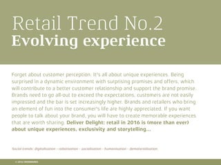 Retail Trend No.2
Evolving experience
Forget about customer perception. It's all about unique experiences. Being
surprised in a dynamic environment with surprising promises and offers, which
will contribute to a better customer relationship and support the brand promise.
Brands need to go all-out to exceed the expectations, customers are not easily
impressed and the bar is set increasingly higher. Brands and retailers who bring
an element of fun into the consumer's life are highly appreciated. If you want
people to talk about your brand, you will have to create memorable experiences
that are worth sharing. Deliver Delight: retail in 2016 is (more than ever)
about unique experiences, exclusivity and storytelling...
Social trends: digitalisation - robotisation - socialisation - humanisation - dematerialisation
© 2016 CROSSMARKS
 