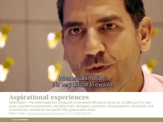 10 RETAIL TRENDS FOR 2016
Aspirational experiences
Sublimotion - The most expensive restaurant in the world (20-course dinner av. €2.000 p.p.) For two
years, countless professionals, including chefs, designers, architects, choreographers, illusionists, and
screenwriters, worked on the world's ﬁrst gastronomic show.
Watch video: https://www.youtube.com/watch?v=7sC8b3dM-hM
© 2016 CROSSMARKS
 