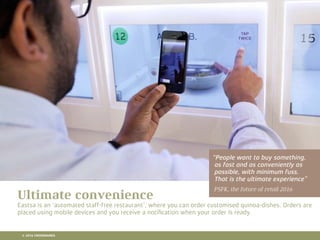 10 RETAIL TRENDS FOR 2016
“People want to buy something,
as fast and as conveniently as
possible, with minimum fuss.
That is the ultimate experience”
PSFK, the future of retail 2016
Ultimate convenience
Eastsa is an ‘automated staff-free restaurant’, where you can order customised quinoa-dishes. Orders are
placed using mobile devices and you receive a notiﬁcation when your order is ready.
© 2016 CROSSMARKS
 