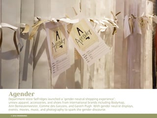 10 RETAIL TRENDS FOR 2016
Agender
Department store Selfridges launched a ‘gender-neutral shopping experience’;
unisex apparel, accessories, and shoes from international brands including Bodymap,
Ann Demeulemeester, Comme des Garcons, and Gareth Pugh. With gender neutral displays,
events, movies, music, and photography to spark the gender discourse.
© 2016 CROSSMARKS
 