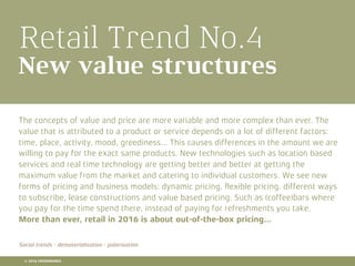 Retail Trend No.4
New value structures
The concepts of value and price are more variable and more complex than ever. The
value that is attributed to a product or service depends on a lot of different factors:
time, place, activity, mood, greediness... This causes differences in the amount we are
willing to pay for the exact same products. New technologies such as location based
services and real time technology are getting better and better at getting the
maximum value from the market and catering to individual customers. We see new
forms of pricing and business models: dynamic pricing, ﬂexible pricing, different ways
to subscribe, lease constructions and value based pricing. Such as (coffee)bars where
you pay for the time spend there, instead of paying for refreshments you take.
More than ever, retail in 2016 is about out-of-the-box pricing...
Social trends - dematerialisation - polarisation
© 2016 CROSSMARKS
 