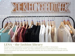 10 RETAIL TRENDS FOR 2016
LENA - the fashion library
Designer clothes accessible to everyone with a subscription to LENA in Amsterdam,
where, for a set amount per month, you have unlimited access to swapping clothes in the store.
Countermovement fast fashion: wear beautiful clothing, but not at the expense of people and the
environment.
© 2016 CROSSMARKS
 