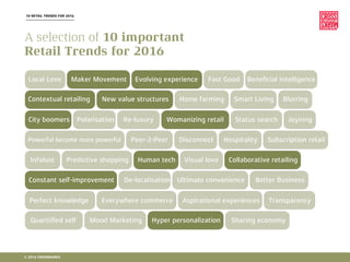 10 RETAIL TRENDS FOR 2016
Local Love
Contextual retailing
City boomers
Peer-2-Peer
Infolust
Constant self-improvement
Perfect knowledge
Quantiﬁed self
Maker Movement
New value structures
Polarisation Re-luxury
Powerful become more powerful
Predictive shopping
De-localisation
Everywhere commerce
Mood Marketing
Womanizing retail
Disconnect
Human tech
Evolving experience
Hyper personalization
Aspirational experiences
Ultimate convenience
Fast Good
Collaborative retailing
BlurringHome farming
Hospitality
Smart Living
Status search
Transparency
Joyning
Better Business
Beneﬁcial intelligence
Visual love
Sharing economy
Subscription retail
A selection of 10 important
Retail Trends for 2016
© 2016 CROSSMARKS
 