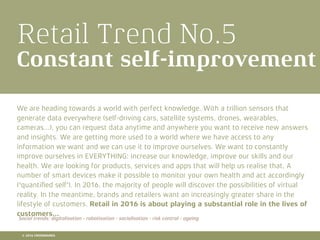 Retail Trend No.5
Constant self-improvement
We are heading towards a world with perfect knowledge. With a trillion sensors that
generate data everywhere (self-driving cars, satellite systems, drones, wearables,
cameras...), you can request data anytime and anywhere you want to receive new answers
and insights. We are getting more used to a world where we have access to any
information we want and we can use it to improve ourselves. We want to constantly
improve ourselves in EVERYTHING: increase our knowledge, improve our skills and our
health. We are looking for products, services and apps that will help us realise that. A
number of smart devices make it possible to monitor your own health and act accordingly
('quantiﬁed self'). In 2016, the majority of people will discover the possibilities of virtual
reality. In the meantime, brands and retailers want an increasingly greater share in the
lifestyle of customers. Retail in 2016 is about playing a substantial role in the lives of
customers...
Social trends: digitalisation - robotisation - socialisation - risk control - ageing
© 2016 CROSSMARKS
 