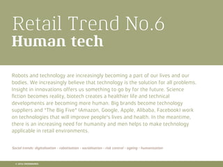 Retail Trend No.6
Human tech
Robots and technology are increasingly becoming a part of our lives and our
bodies. We increasingly believe that technology is the solution for all problems.
Insight in innovations offers us something to go by for the future. Science
ﬁction becomes reality, biotech creates a healthier life and technical
developments are becoming more human. Big brands become technology
suppliers and "The Big Five" (Amazon, Google, Apple, Alibaba, Facebook) work
on technologies that will improve people's lives and health. In the meantime,
there is an increasing need for humanity and men helps to make technology
applicable in retail environments.
Social trends: digitalisation - robotisation - socialisation - risk control - ageing - humanisation
© 2016 CROSSMARKS
 