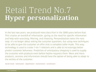 Retail Trend No.7
Hyper personalization
In the last two years, we produced more data than in the 2000 years before that.
This creates an overkill of information, giving us the need for speciﬁc information
and help with searching, ﬁltering, and choosing. Personalization takes the next
step, it's no longer about asking the customer questions, but using new techniques
to be able to give the customer an offer that is complete tailor-made. This way,
technology is used to create 1-on-1 relations and is able to increasingly better
predict customer behaviour. Prediction of anticipatory shopping is used to supply
the customer with products even before he/she requests them. More and more,
products, services and information should have the option of being able to adapt to
the wishes of the customer.
Social trends - robotisation - digitalisation - humanisation - socialisation
© 2016 CROSSMARKS
 