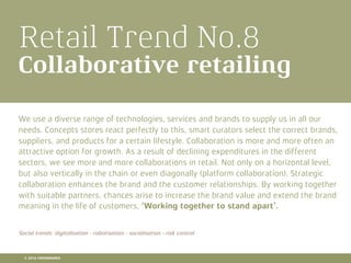 Retail Trend No.8
Collaborative retailing
We use a diverse range of technologies, services and brands to supply us in all our
needs. Concepts stores react perfectly to this, smart curators select the correct brands,
suppliers, and products for a certain lifestyle. Collaboration is more and more often an
attractive option for growth. As a result of declining expenditures in the different
sectors, we see more and more collaborations in retail. Not only on a horizontal level,
but also vertically in the chain or even diagonally (platform collaboration). Strategic
collaboration enhances the brand and the customer relationships. By working together
with suitable partners, chances arise to increase the brand value and extend the brand
meaning in the life of customers. ‘Working together to stand apart’.
Social trends: digitalisation - robotisation - socialisation - risk control
© 2016 CROSSMARKS
 