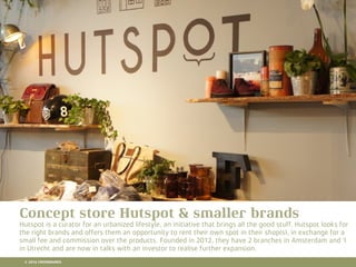10 RETAIL TRENDS FOR 2016
Lorem Ipsum is simply dummy text of the printing and typesetting industry. Lorem Ipsum has been the
industry's standard dummy text ever since the 1500s, when an unknown printer took a galley of type and
scrambled it to make a type specimen book. It has survived not only ﬁve centuries, but also the leap into
electronic typesetting, remaining essentially unchanged. It was popularised in the 1960s with the release of
Letraset sheets containing Lorem Ipsum passages, and more recently with desktop publishing software like
Aldus PageMaker including versions of Lorem Ipsum.
Hier komt een titel
Concept store Hutspot & smaller brands
Hutspot is a curator for an urbanized lifestyle, an initiative that brings all the good stuff. Hutspot looks for
the right brands and offers them an opportunity to rent their own spot in their shop(s), in exchange for a
small fee and commission over the products. Founded in 2012, they have 2 branches in Amsterdam and 1
in Utrecht and are now in talks with an investor to realise further expansion.
© 2016 CROSSMARKS
 