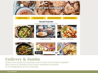 10 RETAIL TRENDS FOR 2016
Lorem Ipsum is simply dummy text of the printing and typesetting industry. Lorem Ipsum has been the
industry's standard dummy text ever since the 1500s, when an unknown printer took a galley of type and
scrambled it to make a type specimen book. It has survived not only ﬁve centuries, but also the leap into
electronic typesetting, remaining essentially unchanged. It was popularised in the 1960s with the release of
Letraset sheets containing Lorem Ipsum passages, and more recently with desktop publishing software like
Aldus PageMaker including versions of Lorem Ipsum.
Hier komt een titel
Unilever & Jumbo
Unilever and Jumbo are launching a tool to make online recipes shoppable.
With a press of a button all the recipe's ingredients are placed
on the shopping list of the Jumbo-app.
© 2016 CROSSMARKS
 