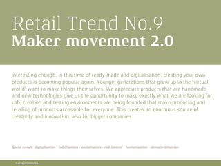 Retail Trend No.9
Maker movement 2.0
Interesting enough, in this time of ready-made and digitalisation, creating your own
products is becoming popular again. Younger generations that grew up in the 'virtual
world' want to make things themselves. We appreciate products that are handmade
and new technologies give us the opportunity to make exactly what we are looking for.
Lab, creation and testing environments are being founded that make producing and
retailing of products accessible for everyone. This creates an enormous source of
creativity and innovation, also for bigger companies.
Social trends: digitalisation - robotisation - socialisation - risk control - humanisation - dematerialisation
© 2016 CROSSMARKS
 