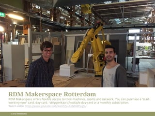 10 RETAIL TRENDS FOR 2016
RDM Makerspace Rotterdam
RDM Makerspace offers ﬂexible access to their machines, rooms and network. You can purchase a 'start-
working-now' card, day-card, 'strippenkaart'/multiple day-card or a monthly subscription.
Watch video: https://www.youtube.com/watch?v=XeN96BFxg5U
© 2016 CROSSMARKS
 