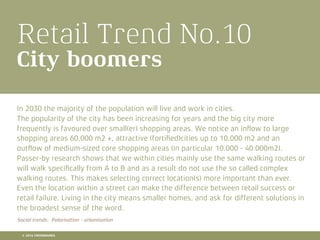 Retail Trend No.10
City boomers
In 2030 the majority of the population will live and work in cities.
The popularity of the city has been increasing for years and the big city more
frequently is favoured over small(er) shopping areas. We notice an inﬂow to large
shopping areas 60,000 m2 +, attractive (fortiﬁed)cities up to 10,000 m2 and an
outﬂow of medium-sized core shopping areas (in particular 10.000 - 40.000m2).
Passer-by research shows that we within cities mainly use the same walking routes or
will walk speciﬁcally from A to B and as a result do not use the so called complex
walking routes. This makes selecting correct location(s) more important than ever.
Even the location within a street can make the difference between retail success or
retail failure. Living in the city means smaller homes, and ask for different solutions in
the broadest sense of the word.
Social trends: Polarisation - urbanisation
© 2016 CROSSMARKS
 
