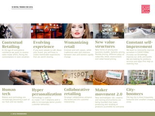 10 RETAIL TRENDS FOR 2016
Contextual
Retailing
In the age of everywhere
commerce we want to receive
tailor-made offers, ﬁtting the
context/place or even situation.
Evolving
experience
If you want people to talk about
your brand, you will have to
create memorable experiences
that are worth sharing.
Womanizing
retail
Emotion and soft values, while
traditional roles and relations
between men and women rapidly
change.
New value
structures
New forms of pricing and
business models: dynamic pricing,
ﬂexible pricing, different ways to
subscribe, lease constructions
and value based pricing.
Constant self-
improvement
We want to constantly improve
ourselves in EVERYTHING:
increase our knowledge,
improve our skills and health.
We are looking for products,
services and apps that help us
realising that.
Human
tech
Robots and technology are
increasingly becoming a part of
our lives and our bodies.
Hyper
personalization
Technology is used to
to create 1-on-1 relations and is
able to increasingly better predict
customer behaviour.
Collaborative
retailing
Strategic collaboration enhance
the brand and the customer
relationship.
Maker
movement 2.0
New technologies: lab, creation
and testing environments are
being founded that make
producing and retailing of
products accessible for everyone.
City-
boomers
The big city is more frequently
favoured over small(er) shopping
areas.
© 2016 CROSSMARKS
 