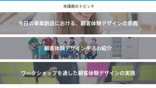 今日の事業創造における、顧客体験デザインの意義
本講義のトピック
顧客体験デザイン手法の紹介
ワークショップを通した顧客体験デザインの実践
 