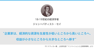 “企業家は、経済的な資源を生産性が低いところから高いところへ、
収益が小さなところから大きなところへ移す”
18-19世紀の経済学者
ジャン＝バティスト・セイ
P.F.ドラッカー著、上田淳生訳「イノベーションと企業家精神」より
 