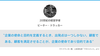 “企業の使命と目的を定義するとき、出発点は一つしかない。顧客で
ある。顧客を満足させることが、企業の使命であり目的である”
20世紀の経営学者
ピーター・ドラッカー
P.F.ドラッカー著、上田淳生訳「マネジメント」より
 