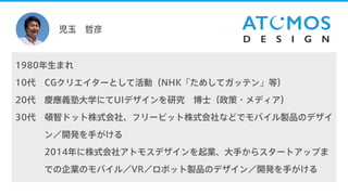 児玉 哲彦
1980年生まれ
10代 CGクリエイターとして活動（NHK「ためしてガッテン」等）
20代 慶應義塾大学にてUIデザインを研究 博士（政策・メディア）
30代 頓智ドット株式会社、フリービット株式会社などでモバイル製品のデザイ
20代 ン／開発を手がける
20代 2014年に株式会社アトモスデザインを起業、大手からスタートアップま
20代 での企業のモバイル／VR／ロボット製品のデザイン／開発を手がける
 