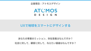 1.企業理念：アトモスデザイン
UXで地球をスマートにデザインする
あなたの事業のミッション、存在意義はなんですか？
社会に対して、顧客に対して、与えたい価値はなんですか？
 