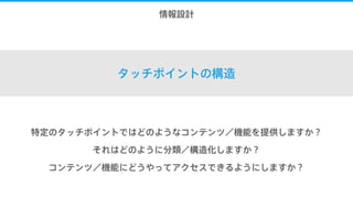 7.情報設計
タッチポイントの構造
特定のタッチポイントではどのようなコンテンツ／機能を提供しますか？
それはどのように分類／構造化しますか？
コンテンツ／機能にどうやってアクセスできるようにしますか？
 