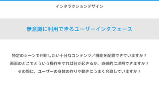 8.インタラクションデザイン
無意識に利用できるユーザーインタフェース
特定のシーンで利用したい十分なコンテンツ／機能を配置できていますか？
画面のどこでどういう操作をすれば何が起きるか、直感的に理解できますか？
その際に、ユーザーの身体の作りや動きにうまく合致していますか？
 