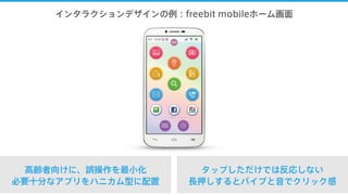 インタラクションデザインの例：freebit mobileホーム画面
高齢者向けに、誤操作を最小化
必要十分なアプリをハニカム型に配置
タップしただけでは反応しない
長押しするとバイブと音でクリック感
 