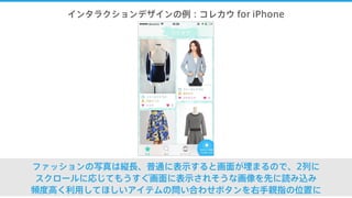 インタラクションデザインの例：コレカウ for iPhone
ファッションの写真は縦長、普通に表示すると画面が埋まるので、2列に
スクロールに応じてもうすぐ画面に表示されそうな画像を先に読み込み
頻度高く利用してほしいアイテムの問い合わせボタンを右手親指の位置に
 