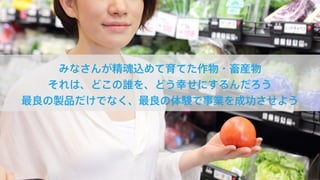 みなさんが精魂込めて育てた作物・畜産物
それは、どこの誰を、どう幸せにするんだろう
最良の製品だけでなく、最良の体験で事業を成功させよう
 