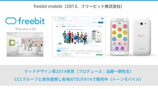 freebit mobile（2013、フリービット株式会社）
グッドデザイン賞2014受賞（プロデュース：迫慶一朗先生）
CCCグループと資本提携し各地のTSUTAYAで販売中（トーンモバイル）
 