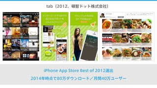tab（2012、頓智ドット株式会社）
iPhone App Store Best of 2012選出
2014年時点で80万ダウンロード／月間40万ユーザー
 