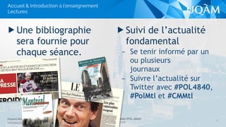 Système politique montréalais (POL 4840)
UQAM - Hiver 2016
Florent Michelot
michelot.ﬂorent@uqam.ca
▶ Suivi de l’actualité
fondamental
– Se tenir informé par un
ou plusieurs 
journaux
– Suivre l’actualité sur
Twitter avec #POL4840,
#PolMtl et #CMMtl
▶ Une bibliographie
sera fournie pour
chaque séance.
Accueil & Introduction à l’enseignement
Lectures
11
 