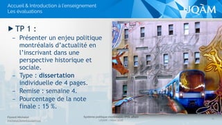 Système politique montréalais (POL 4840)
UQAM - Hiver 2016
Florent Michelot
michelot.ﬂorent@uqam.ca
▶ TP 1 :
– Présenter un enjeu politique
montréalais d’actualité en
l’inscrivant dans une
perspective historique et
sociale.
– Type : dissertation
individuelle de 4 pages.
– Remise : semaine 4.
– Pourcentage de la note
finale : 15 %.
15
Accueil & Introduction à l’enseignement
Les évaluations
 