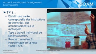 Système politique montréalais (POL 4840)
UQAM - Hiver 2016
Florent Michelot
michelot.ﬂorent@uqam.ca
▶ TP 2 :
– Établir une carte
conceptuelle des institutions
de Montréal, des
arrondissements à la
métropole
– Type : travail individuel de
schématisation.
– Remise : semaine 6.
– Pourcentage de la note
finale : 5 %.
16
Accueil & Introduction à l’enseignement
Les évaluations
 