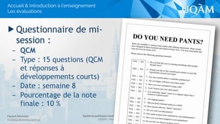 Système politique montréalais (POL 4840)
UQAM - Hiver 2016
Florent Michelot
michelot.ﬂorent@uqam.ca
▶ Questionnaire de mi-
session :
– QCM
– Type : 15 questions (QCM
et réponses à
développements courts)
– Date : semaine 8
– Pourcentage de la note
finale : 10 %
17
Accueil & Introduction à l’enseignement
Les évaluations
 