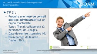 Système politique montréalais (POL 4840)
UQAM - Hiver 2016
Florent Michelot
michelot.ﬂorent@uqam.ca
▶ TP 3 :
– Produire une note de conseil
politico-administratif sur un
enjeu d’actualité.
– Type : Travail collaboratif (3
personnes) de 3 pages.
– Date de remise : semaine 10.
– Pourcentage de la note
finale : 20 %.
18
Accueil & Introduction à l’enseignement
Les évaluations
 
