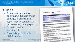 Système politique montréalais (POL 4840)
UQAM - Hiver 2016
Florent Michelot
michelot.ﬂorent@uqam.ca
▶ TP 4 :
– Produire un sommaire
décisionnel typique d’une
politique montréalaise.
– Type : Travail collaboratif
(3 personnes) de 4 pages.
– Date de remise :
semaine 13.
– Pourcentage de la note
finale : 25 %.
19
Accueil & Introduction à l’enseignement
Les évaluations
 