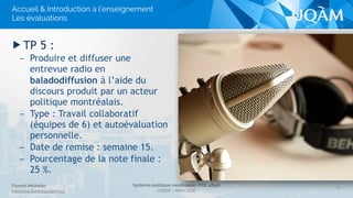Système politique montréalais (POL 4840)
UQAM - Hiver 2016
Florent Michelot
michelot.ﬂorent@uqam.ca
▶ TP 5 :
– Produire et diffuser une
entrevue radio en
baladodiffusion à l’aide du
discours produit par un acteur
politique montréalais.
– Type : Travail collaboratif
(équipes de 6) et autoévaluation
personnelle.
– Date de remise : semaine 15.
– Pourcentage de la note finale :
25 %.
20
Accueil & Introduction à l’enseignement
Les évaluations
 