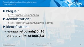 Système politique montréalais (POL 4840)
UQAM - Hiver 2016
Florent Michelot
michelot.ﬂorent@uqam.ca
▶ Blogue :
– http://pol4840.uqam.ca
▶ Administration :
– http://pol4840.uqam.ca/wp-admin
▶ Identification :
– Utilisateur : ***
– Mot de passe : ***
21
Accueil & Introduction à l’enseignement
Les évaluations
 