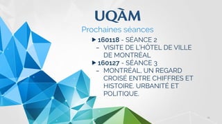 25
▶ 160118 - SÉANCE 2
– VISITE DE L’HÔTEL DE VILLE
DE MONTRÉAL
▶ 160127 - SÉANCE 3
– MONTRÉAL, UN REGARD
CROISÉ ENTRE CHIFFRES ET
HISTOIRE. URBANITÉ ET
POLITIQUE.
Prochaines séances
 