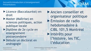 Système politique montréalais (POL 4840)
UQAM - Hiver 2016
Florent Michelot
michelot.ﬂorent@uqam.ca
▶ Ancien conseiller et
organisateur politique
▶ Émission de radio
hebdomadaire à
CIBL 101,5 Montréal
▶ Intérêts pour
l’histoire, les TIC,
l’éducation
▶ Licence (Baccalauréat) en
droit
▶ Master (Maîtrise) en
sciences politiques, action
publique locale
▶ Diplôme de 2e cycle en
enseignement
postsecondaire
▶ Débute un doctorat en
andragogie
4
Accueil & Introduction à l’enseignement
Présentations
 