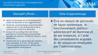 Système politique montréalais (POL 4840)
UQAM - Hiver 2016
Florent Michelot
michelot.ﬂorent@uqam.ca
▶ Être en mesure de percevoir,
de façon systémique, le
fonctionnement politico-
administratif de Montréal et
de ses instances, à l’aide
des connaissances acquises
et de ressources employées
par l’administration.
Descriptif officiel… Cible d’apprentissage
8
Accueil & Introduction à l’enseignement
Présentation générale
▶ Aperçus historiques sur le développement
urbain de Montréal et de l’agglomération.
▶ Étude des caractéristiques institutionnelles
majeures de la ville de Montréal et de la
communauté urbaine de Montréal.
▶ Analyse de la configuration des forces
politiques et économiques montréalaises
(groupes de pression, comité de citoyens, partis
politiques).
▶ Fondements de la dynamique des relations
entre Montréal, la C.U.M. et les autres
instances gouvernementales actives dans
l’agglomération montréalaise.
 